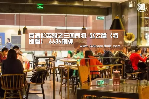煮酒论英雄之三国良将 赵云篇(特别篇)_6686棋牌(图1) 6686热点